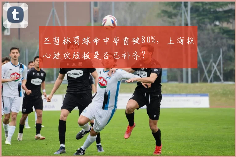 王哲林罚球命中率首破80%,上海核心进攻短板是否已补齐?