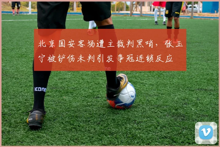 北京国安客场遭主裁判黑哨，张玉宁被铲伤未判引发争冠连锁反应
