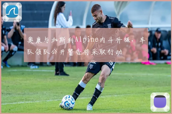 奥康与加斯利Alpine内斗升级,车队领队公开警告将采取行动