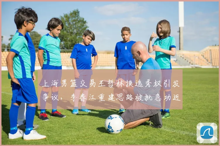 上海男篮交易王哲林换选秀权引发争议,李春江重建思路被批急功近利