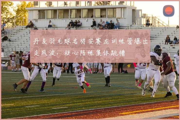 丹麦羽毛球名将安赛龙训练营爆出走风波,核心陪练集体跳槽