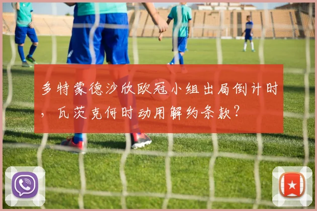 多特蒙德沙欣欧冠小组出局倒计时，瓦茨克何时动用解约条款？