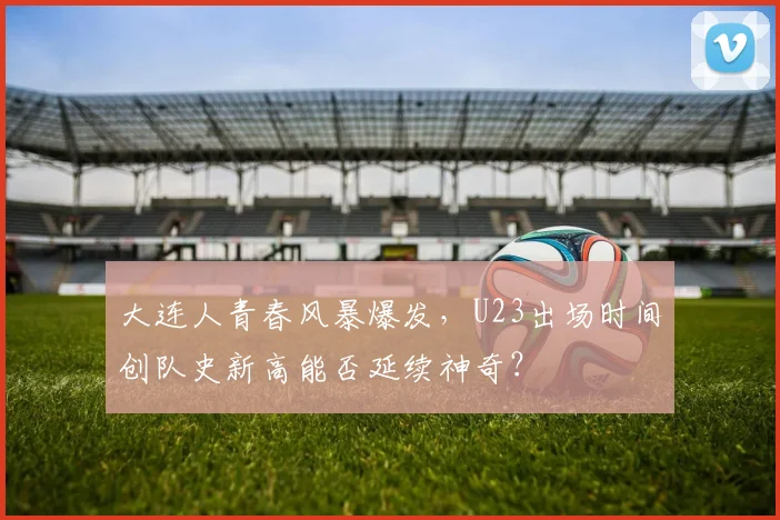 大连人青春风暴爆发,U23出场时间创队史新高能否延续神奇?