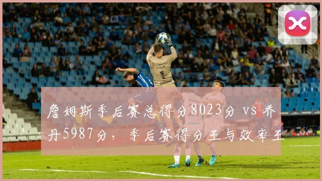 詹姆斯季后赛总得分8023分 vs 乔丹5987分，季后赛得分王与效率王对决