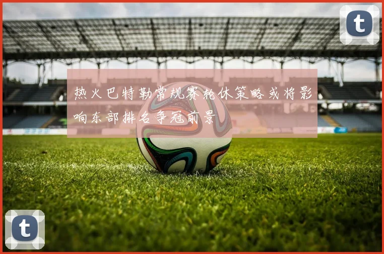 热火巴特勒常规赛轮休策略或将影响东部排名争冠前景