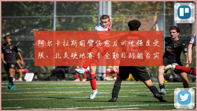 阿尔卡拉斯前臂伤愈后训练强度受限，北美硬地赛季全勤目标能否实现？