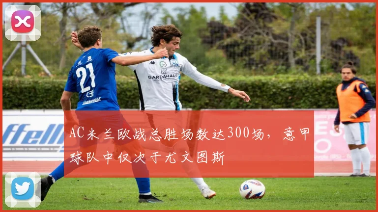 AC米兰欧战总胜场数达300场，意甲球队中仅次于尤文图斯