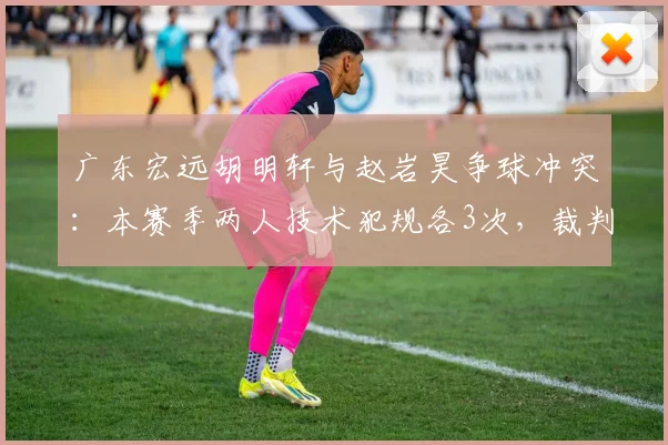 广东宏远胡明轩与赵岩昊争球冲突:本赛季两人技术犯规各3次,裁判介入方式不同引批评