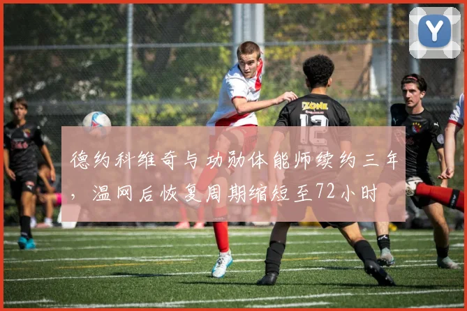 德约科维奇与功勋体能师续约三年,温网后恢复周期缩短至72小时