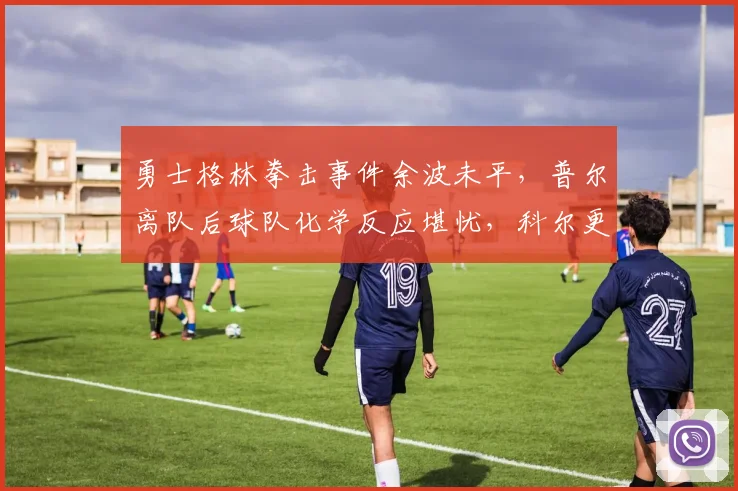 勇士格林拳击事件余波未平,普尔离队后球队化学反应堪忧,科尔更衣室掌控力遭炮轰