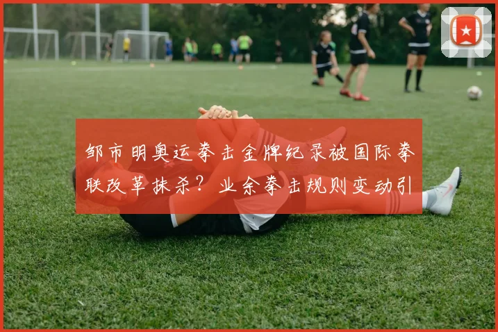 邹市明奥运拳击金牌纪录被国际拳联改革抹杀?业余拳击规则变动引争议